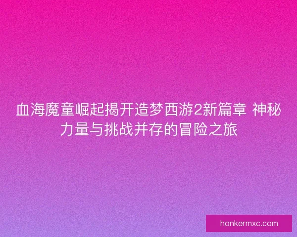 血海魔童崛起揭开造梦西游2新篇章 神秘力量与挑战并存的冒险之旅