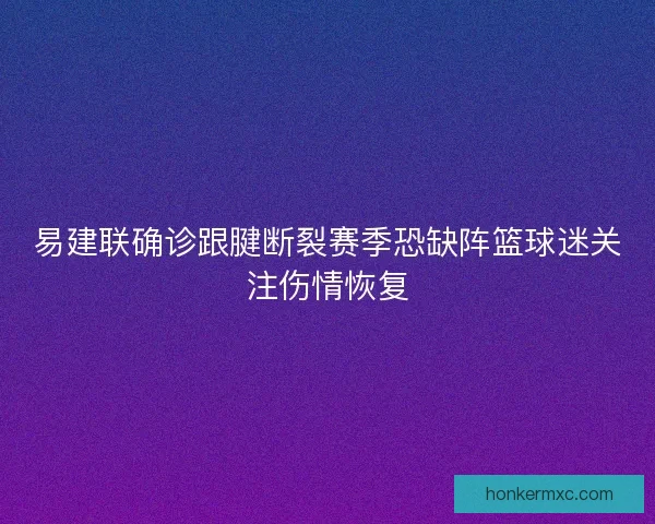 易建联确诊跟腱断裂赛季恐缺阵篮球迷关注伤情恢复
