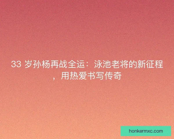 33 岁孙杨再战全运：泳池老将的新征程，用热爱书写传奇