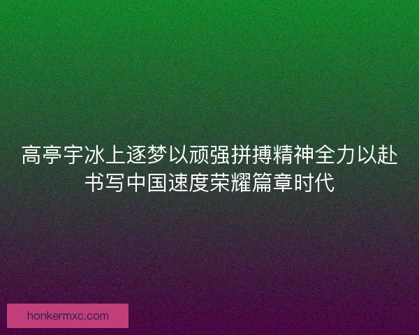 高亭宇冰上逐梦以顽强拼搏精神全力以赴书写中国速度荣耀篇章时代