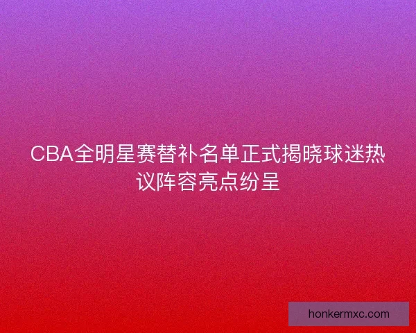 CBA全明星赛替补名单正式揭晓球迷热议阵容亮点纷呈