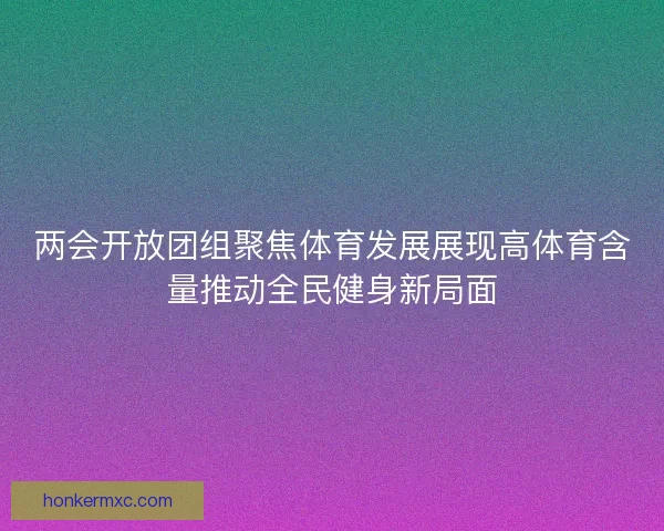 两会开放团组聚焦体育发展展现高体育含量推动全民健身新局面