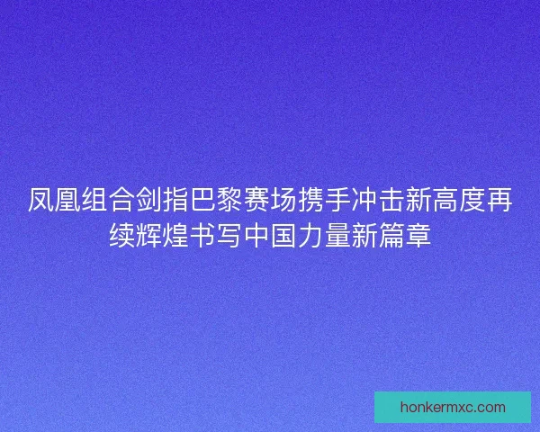 凤凰组合剑指巴黎赛场携手冲击新高度再续辉煌书写中国力量新篇章