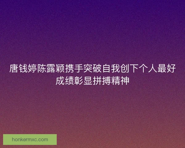 唐钱婷陈露颖携手突破自我创下个人最好成绩彰显拼搏精神