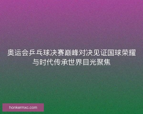 奥运会乒乓球决赛巅峰对决见证国球荣耀与时代传承世界目光聚焦