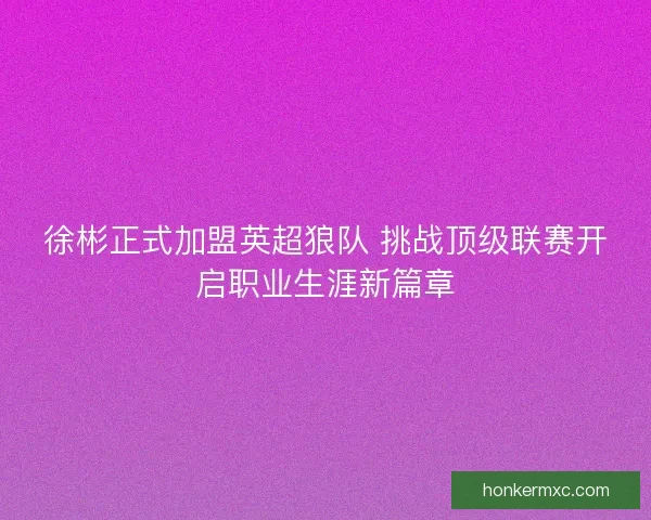 徐彬正式加盟英超狼队 挑战顶级联赛开启职业生涯新篇章