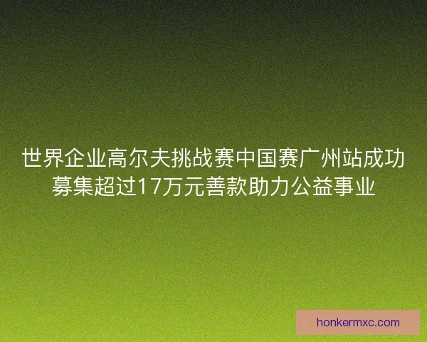 世界企业高尔夫挑战赛中国赛广州站成功募集超过17万元善款助力公益事业