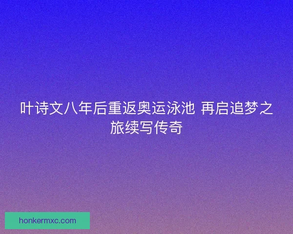 叶诗文八年后重返奥运泳池 再启追梦之旅续写传奇