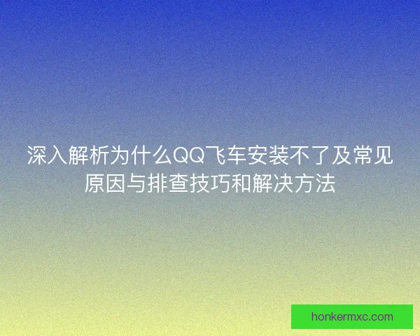 深入解析为什么QQ飞车安装不了及常见原因与排查技巧和解决方法
