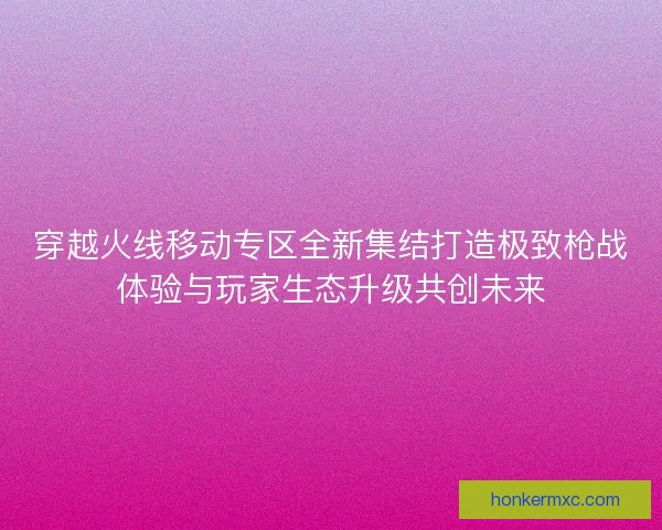 穿越火线移动专区全新集结打造极致枪战体验与玩家生态升级共创未来