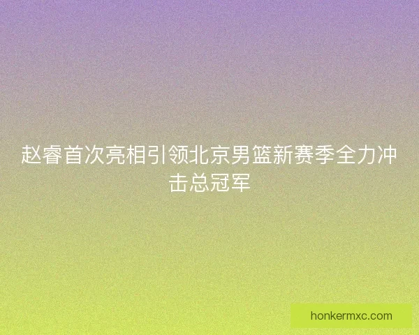 赵睿首次亮相引领北京男篮新赛季全力冲击总冠军