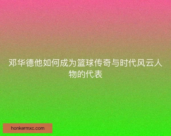 邓华德他如何成为篮球传奇与时代风云人物的代表