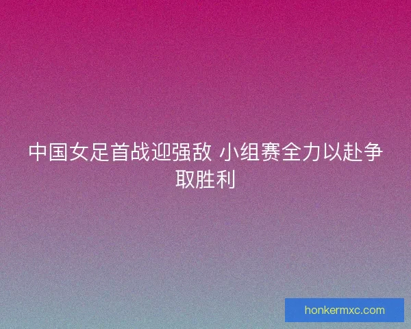 中国女足首战迎强敌 小组赛全力以赴争取胜利
