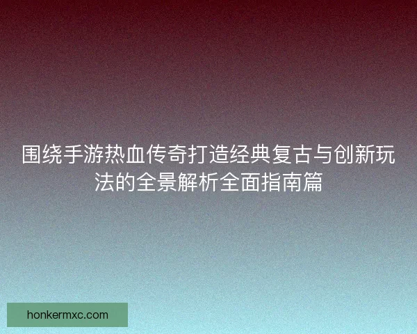 围绕手游热血传奇打造经典复古与创新玩法的全景解析全面指南篇