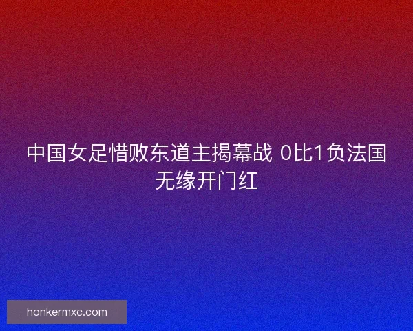中国女足惜败东道主揭幕战 0比1负法国无缘开门红