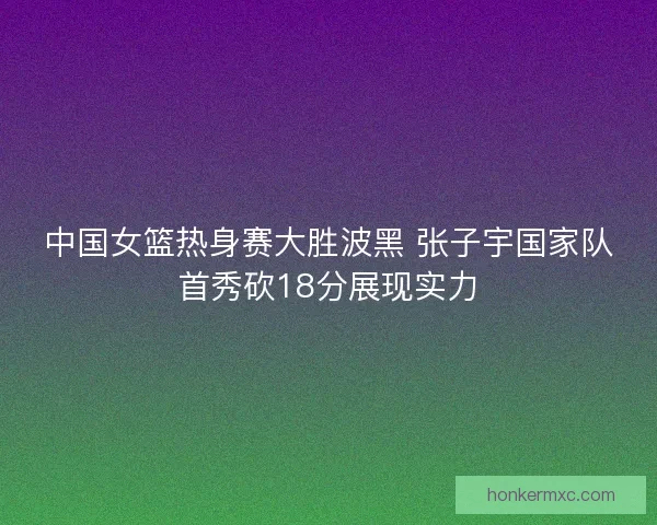 中国女篮热身赛大胜波黑 张子宇国家队首秀砍18分展现实力