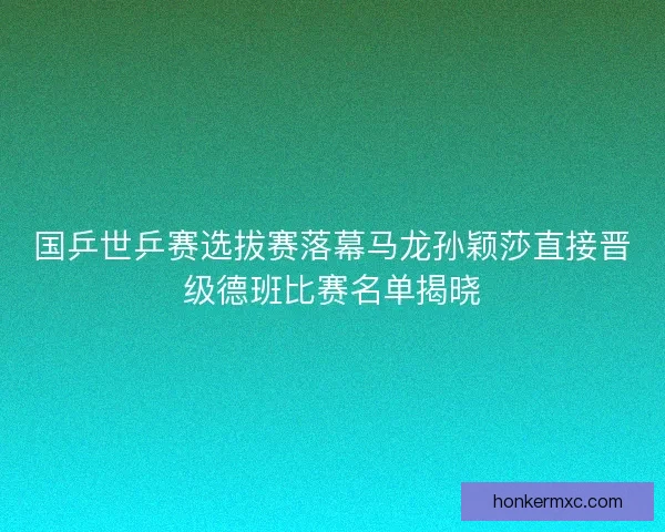 国乒世乒赛选拔赛落幕马龙孙颖莎直接晋级德班比赛名单揭晓