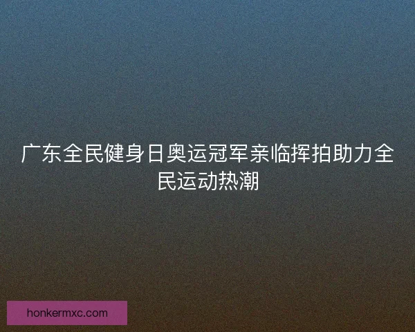 广东全民健身日奥运冠军亲临挥拍助力全民运动热潮